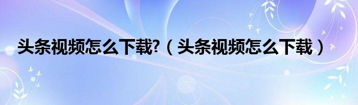 头条视频怎么下载?(头条视频怎么下载)