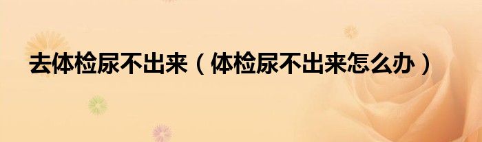 去体检尿不出来（体检尿不出来怎么办）