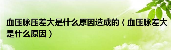血压脉压差大是什么原因造成的（血压脉差大是什么原因）