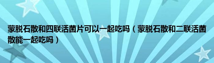 蒙脱石散和四联活菌片可以一起吃吗（蒙脱石散和二联活菌散能一起吃吗）