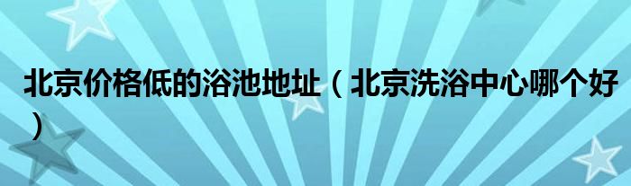 北京价格低的浴池地址(北京洗浴中心哪个好)