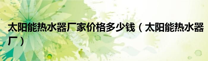太阳能热水器厂家价格多少钱（太阳能热水器厂）